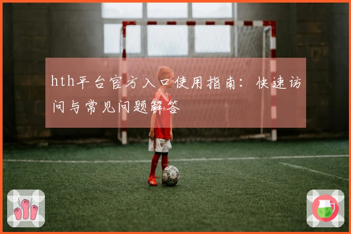 hth平台官方入口使用指南：快速访问与常见问题解答
